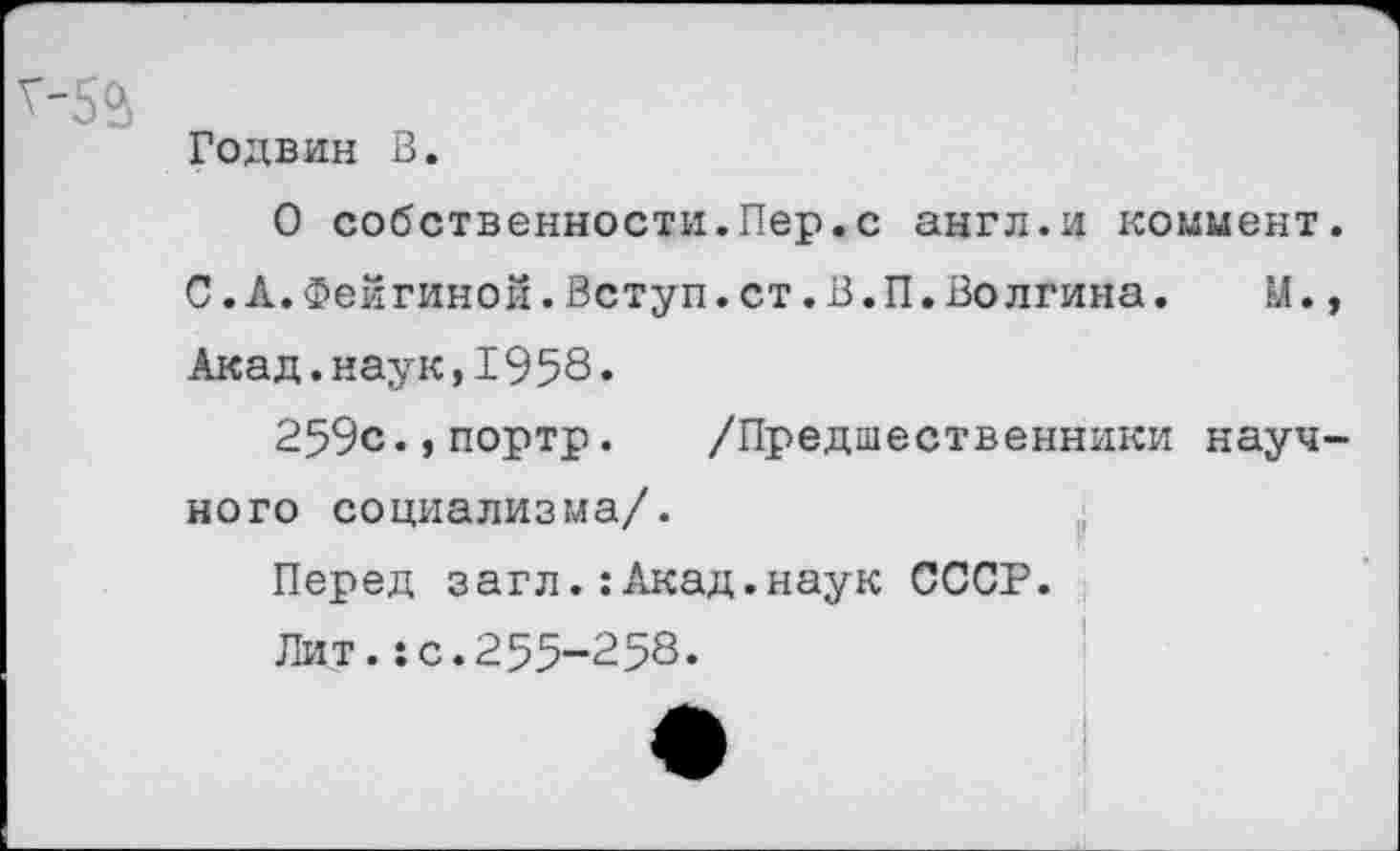 ﻿Годвин В.
О собственности.Пер.с англ.и коммент
С.Л.Фейгиной.Вступ.ст.В.П.Волгина.	М.
Акад.наук,1958•
259с.,портр. /Предшественники науч ного социализма/.
Перед загл.:Акад.наук СССР.
Пит.:с.255-258.